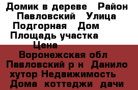 Домик в дереве › Район ­ Павловский › Улица ­ Подгорная › Дом ­ 6 › Площадь участка ­ 40 › Цена ­ 300 000 - Воронежская обл., Павловский р-н, Данило хутор Недвижимость » Дома, коттеджи, дачи продажа   . Воронежская обл.